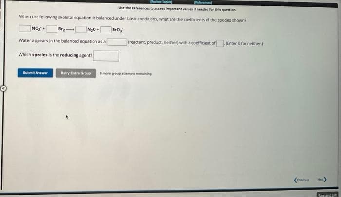 fr
Use the References to access important values if needed for this question.
When the following skeletal equation is balanced under basic conditions, what are the coefficients of the species shown?
NO₂+[
N₂0+
Broj
Water appears in the balanced equation as a
Which species is the reducing agent?
Submit Answer
Retry Entire Group
(reactant, product, neither) with a coefficient of (Enter o for neither.)
9 more group attempts remaining
<Previous
Next
Save and Ext