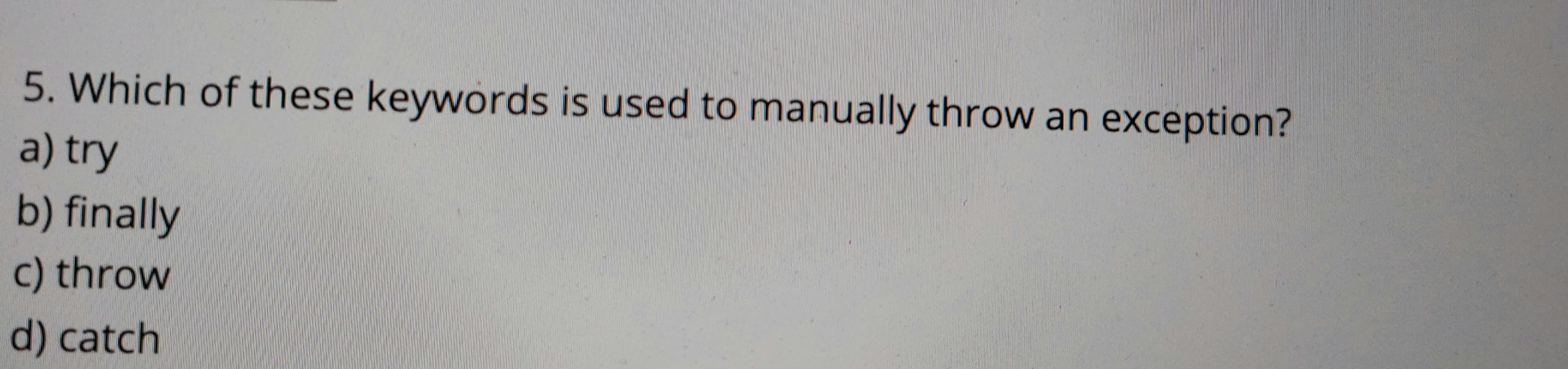 5. Which of these keywords is used to manually throw an exception?
a) try
b) finally
c) throw
d) catch
