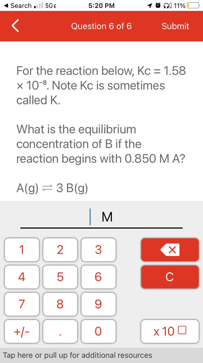 ◄ Search .ll 5GE
1
4
For the reaction below, Kc = 1.58
x 10-8. Note Kc is sometimes
called K.
7
What is the equilibrium
concentration of B if the
reaction begins with 0.850 M A?
A(g) = 3 B(g)
+/-
2
LO
5:20 PM
5
Question 6 of 6
8
| M
10 11%
3
6
9
0
Submit
Tap here or pull up for additional resources
X
C
x 100