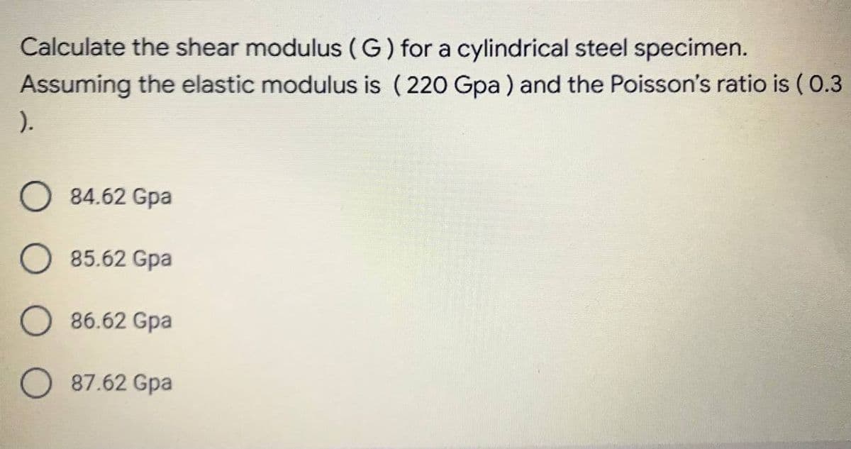 Calculate the shear modulus (G) for a cylindrical steel specimen.
Assuming the elastic modulus is ( 220 Gpa ) and the Poisson's ratio is ( 0.3
).
O 84.62 Gpa
O 85.62 Gpa
86.62 Gpa
O 87.62 Gpa
