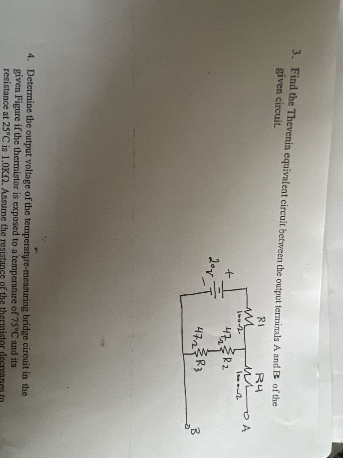 3. Find the Thevenin equivalent circuit between the output terminals A and B of the
given circuit.
RI
R4
MA
10012
+
201
M
1002
47₂2 R₂
472₂2²33R3
니구
4. Determine the output voltage of the temperature-measuring bridge circuit in the
given Figure if the thermistor is exposed to a temperature of 75°C and its
resistance at 25°C is 1.0KQ. Assume the resistance of the thermistor decreases to
B