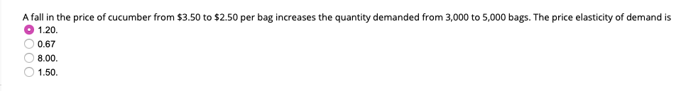 A fall in the price of cucumber from $3.50 to $2.50 per bag increases the quantity demanded from 3,000 to 5,000 bags. The price elasticity of demand is
1.20.
0.67
8.00.
1.50.