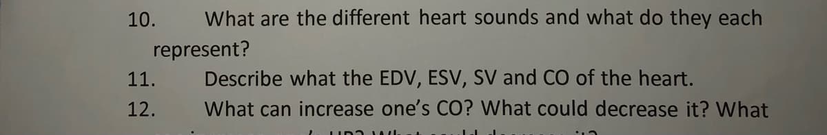 10.
What are the different heart sounds and what do they each
represent?
Describe what the EDV, ESV, SV and CO of the heart.
11.
12.
What can increase one's CO? What could decrease it? VWhat
