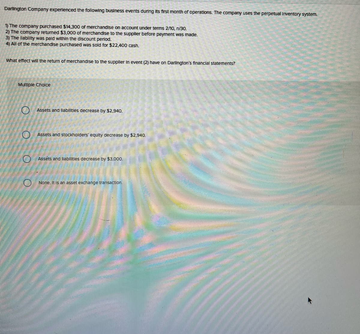 Darlington Company experienced the following business events during its first month of operations. The company uses the perpetual Inventory system.
1) The company purchased $14,300 of merchandise on account under terms 2/10, n/30.
2) The company returned $3,000 of merchandise to the supplier before payment was made.
3) The Ilability was paid within the discount period.
4) All of the merchandise purchased was sold for $22,400 cash.
What effect will the return of merchandise to the supplier in event (2) have on Darlington's financial statements?
Multiple Choice
0 0 0 0
Assets and liabilities decrease by $2,940.
Assets and stockholders equity decrease by $2,940.
Assets and liabilities decrease by $3,000.
None. It is an asset exchange transaction.