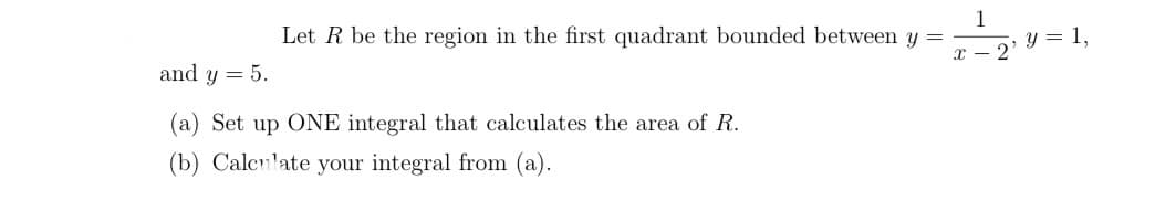 Let R be the region in the first quadrant bounded between y =
and y = 5.
(a) Set up ONE integral that calculates the area of R.
(b) Calculate your integral from (a).
x-2'
y = 1,