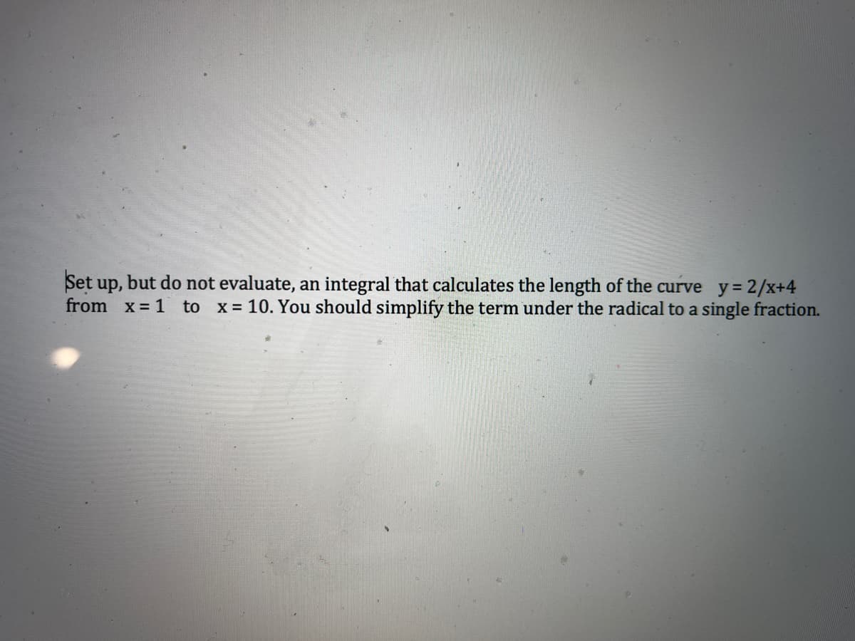 Set up,
but do not evaluate, an integral that calculates the length of the curve y = 2/x+4
from x= 1 to x = 10. You should simplify the term under the radical to a single fraction.