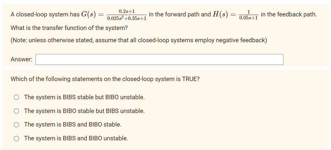 0.2s+1
0.025s2 +0.35s+1
Answer:
A closed-loop system has G(s)
What is the transfer function of the system?
(Note: unless otherwise stated, assume that all closed-loop systems employ negative feedback)
in the forward path and H(s) =
Which of the following statements on the closed-loop system is TRUE?
O The system is BIBS stable but BIBO unstable.
O The system is BIBO stable but BIBS unstable.
The system is BIBS and BIBO stable.
The system is BIBS and BIBO unstable.
0.05s+1
in the feedback path.