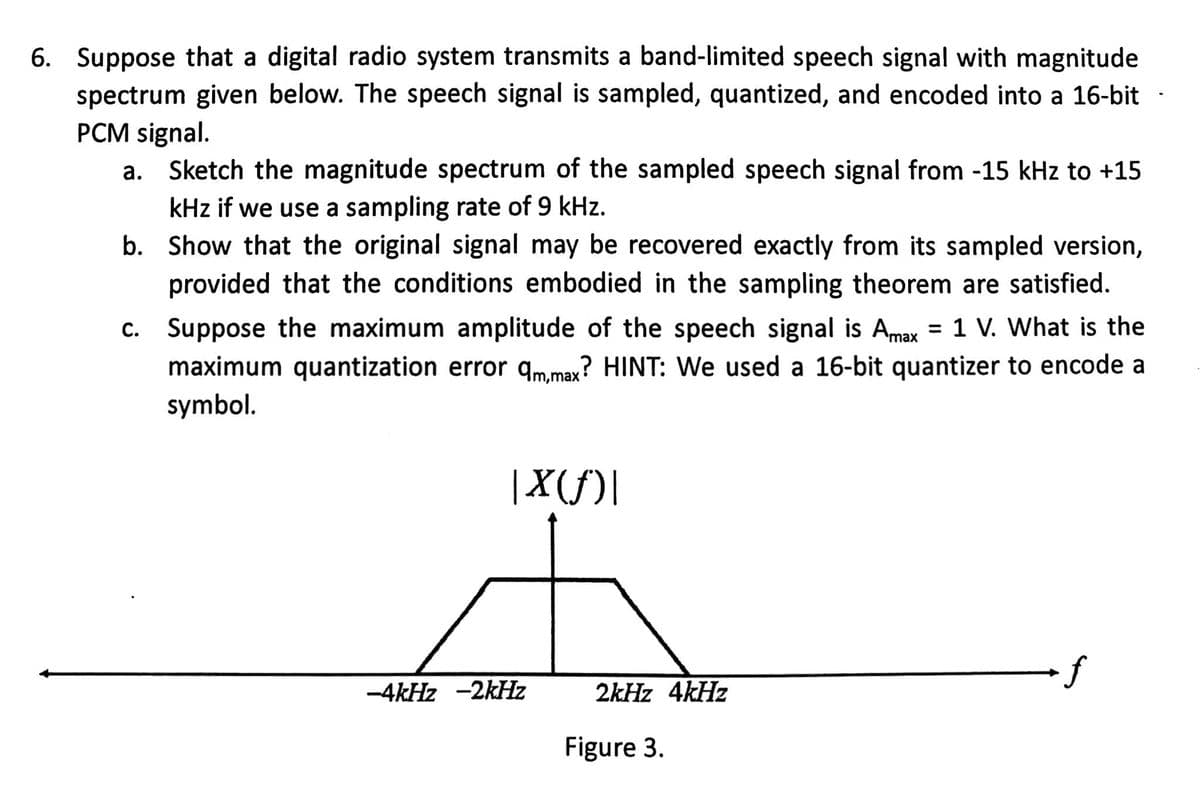 6. Suppose that a digital radio system transmits a band-limited speech signal with magnitude
spectrum given below. The speech signal is sampled, quantized, and encoded into a 16-bit
PCM signal.
a. Sketch the magnitude spectrum of the sampled speech signal from -15 kHz to +15
kHz if we use a sampling rate of 9 kHz.
b.
Show that the original signal may be recovered exactly from its sampled version,
provided that the conditions embodied in the sampling theorem are satisfied.
c. Suppose the maximum amplitude of the speech signal is Amax = 1 V. What is the
maximum quantization error qm,max? HINT: We used a 16-bit quantizer to encode a
symbol.
|X(ƒ)|
-4kHz -2kHz
2kHz 4kHz
Figure 3.