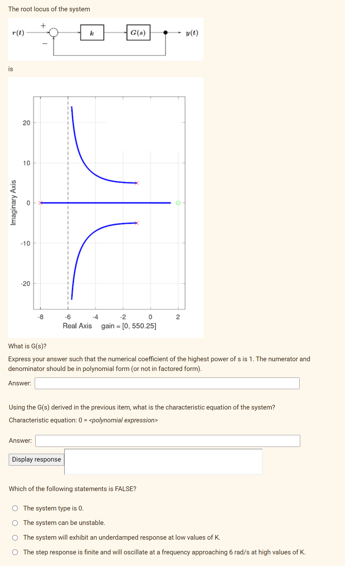 The root locus of the system
r(t)
is
Imaginary Axis
20
10
-10
-20
Answer:
+
-8
Answer:
k
G(s)
Display response
-6
-4
-2
0
Real Axis gain = [0, 550.25]
What is G(s)?
Express your answer such that the numerical coefficient of the highest power of s is 1. The numerator and
denominator should be in polynomial form (or not in factored form).
2
Using the G(s) derived in the previous item, what is the characteristic equation of the system?
Characteristic equation: 0 = <polynomial expression>
y(t)
Which of the following statements is FALSE?
The system type is 0.
The system can be unstable.
O The system will exhibit an underdamped response at low values of K.
The step response is finite and will oscillate at a frequency approaching 6 rad/s at high values of K.