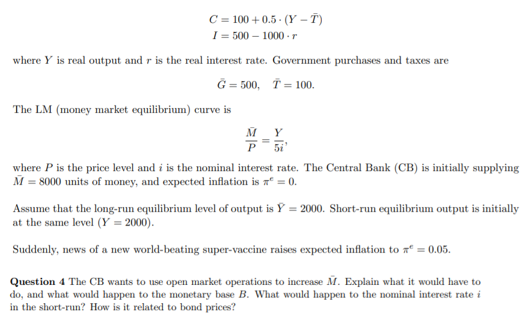 C = 100 + 0.5 - (Y – T)
I = 500 – 1000 -r
where Y is real output and r is the real interest rate. Government purchases and taxes are
G = 500, T = 100.
The LM (money market equilibrium) curve is
M Y
5i
where P is the price level and i is the nominal interest rate. The Central Bank (CB) is initially supplying
M = 8000 units of money, and expected inflation is a = 0.
Assume that the long-run equilibrium level of output is Y = 2000. Short-run equilibrium output is initially
at the same level (Y = 2000).
Suddenly, news of a new world-beating super-vaccine raises expected inflation to xº = 0.05.
Question 4 The CB wants to use open market operations to increase M. Explain what it would have to
do, and what would happen to the monetary base B. What would happen to the nominal interest rate i
in the short-run? How is it related to bond prices?
