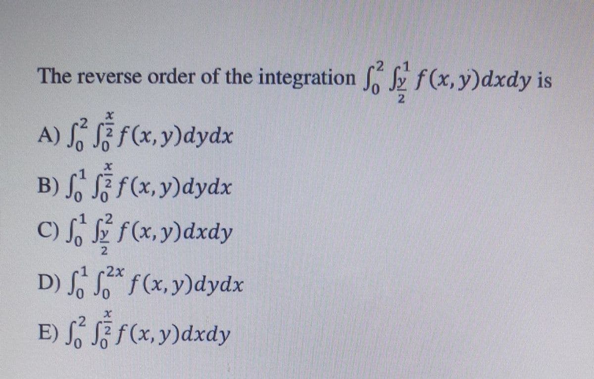 The reverse order of the integration E f(x, y)dxdy is
A) S, § F(x, y)dydx
B) S, F f(x, y)dydx
C) So f(x,y)dxdy
1 2x
D)
S So f(x, y)dydx
E) S, SZ f(x, y)dxdy
