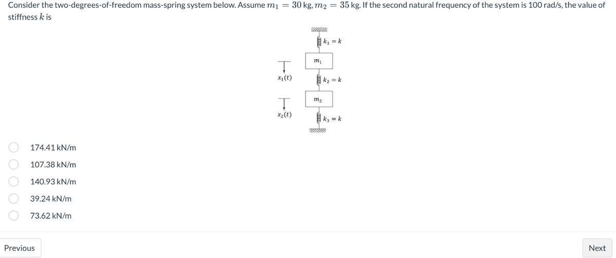 Consider the two-degrees-of-freedom mass-spring system below. Assume m₁ = 30 kg, m2 = 35 kg. If the second natural frequency of the system is 100 rad/s, the value of
stiffness k is
www.
k₁=k
k₂ = k
k3= k
174.41 kN/m
107.38 kN/m
140.93 kN/m
39.24 kN/m
73.62 kN/m
Next
000 00
Previous
4
x₁ (t)
x₂ (t)
m₁
m₂.
mm