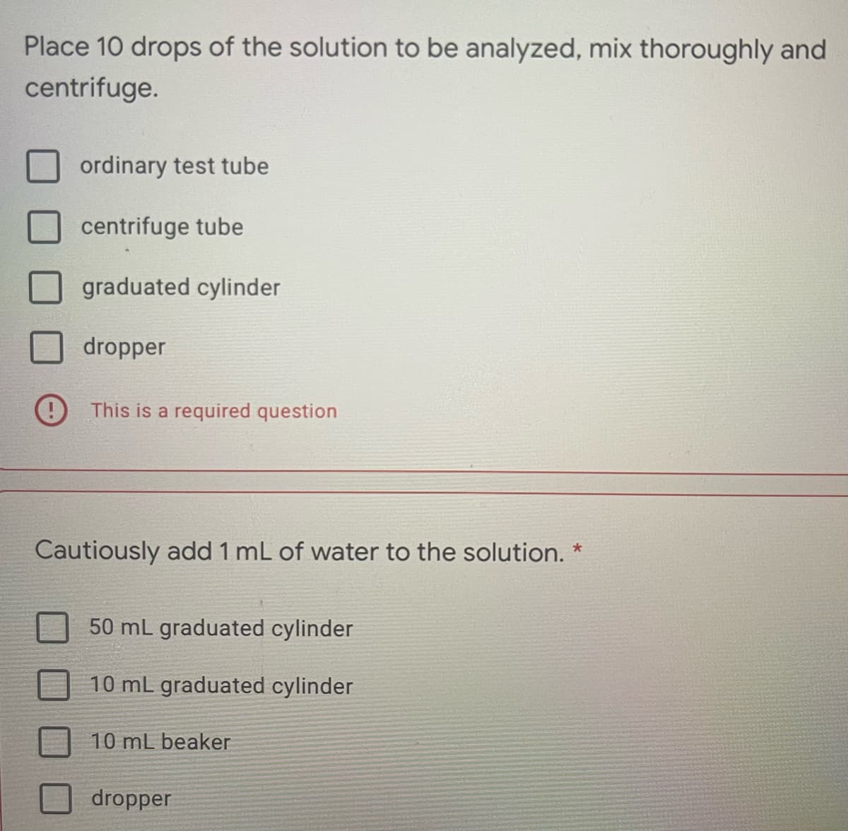 Place 10 drops of the solution to be analyzed, mix thoroughly and
centrifuge.
ordinary test tube
centrifuge tube
graduated cylinder
dropper
This is a required question
Cautiously add 1 mL of water to the solution. *
50 mL graduated cylinder
10 mL graduated cylinder
10 mL beaker
dropper