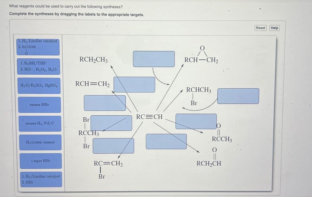 What reagents could be used to carry out the following syntheses?
Complete the syntheses by dragging the labels to the appropriate targets.
1. H₂, Lindlar catalyst
2.RCOOH
0
1. R₂BH/THF
2. HO, H2O2, H₂O
RCH2CH3
H₂O/H2SO4, HgSO4
RCH=CH2
RCH-CH2
RCHCH3
excess HBr
Br
RC CH
Br
excess H₂, Pd/C
RCCH3
H2/Lindlar catalyst
Br
1 equiv HBr
RC=CH2
1.H2/Lindlar catalyst
2. HBr
Br
RCCH3
0
RCH2CH
Reset
Help