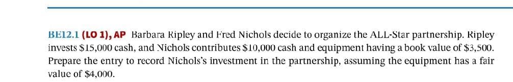 BE12.1 (LO 1), AP Barbara Ripley and Fred Nichols decide to organize the ALL-Star partnership. Ripley
invests $15,000 cash, and Nichols contributes $10,000 cash and equipment having a book value of $3,500.
Prepare the entry to record Nichols's investment in the partnership, assuming the equipment has a fair
value of $4,000.