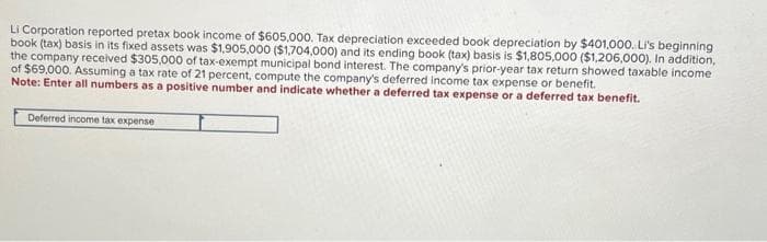 Li Corporation reported pretax book income of $605,000. Tax depreciation exceeded book depreciation by $401,000. Li's beginning
book (tax) basis in its fixed assets was $1,905,000 ($1,704,000) and its ending book (tax) basis is $1,805,000 ($1,206,000). In addition,
the company received $305,000 of tax-exempt municipal bond interest. The company's prior-year tax return showed taxable income
of $69,000. Assuming a tax rate of 21 percent, compute the company's deferred income tax expense or benefit.
Note: Enter all numbers as a positive number and indicate whether a deferred tax expense or a deferred tax benefit.
Deferred income tax expense