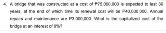 4. A bridge that was constructed at a cost of P75,000,000 is expected to last 30
years, at the end of which time its renewal cost will be P40,000,000. Annual
repairs and maintenance are P3,000,000. What is the capitalized cost of the
bridge at an interest of 6%?
