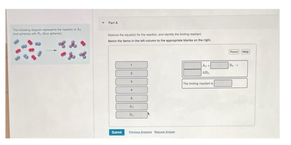 The following diagram represents the reaction of A
(red spheres) with B (blue spheres)
Y
Part A
Balance the equation for the reaction, and identity the limiting reactant.
Match the items in the left column to the appropriate blanks on the right.
Submit
1
2
3
4
5
A₂
B₂
Previous Answers Request Answer
A₂+
AB₂
The limiting reactant is
Reset Help
B₂ →