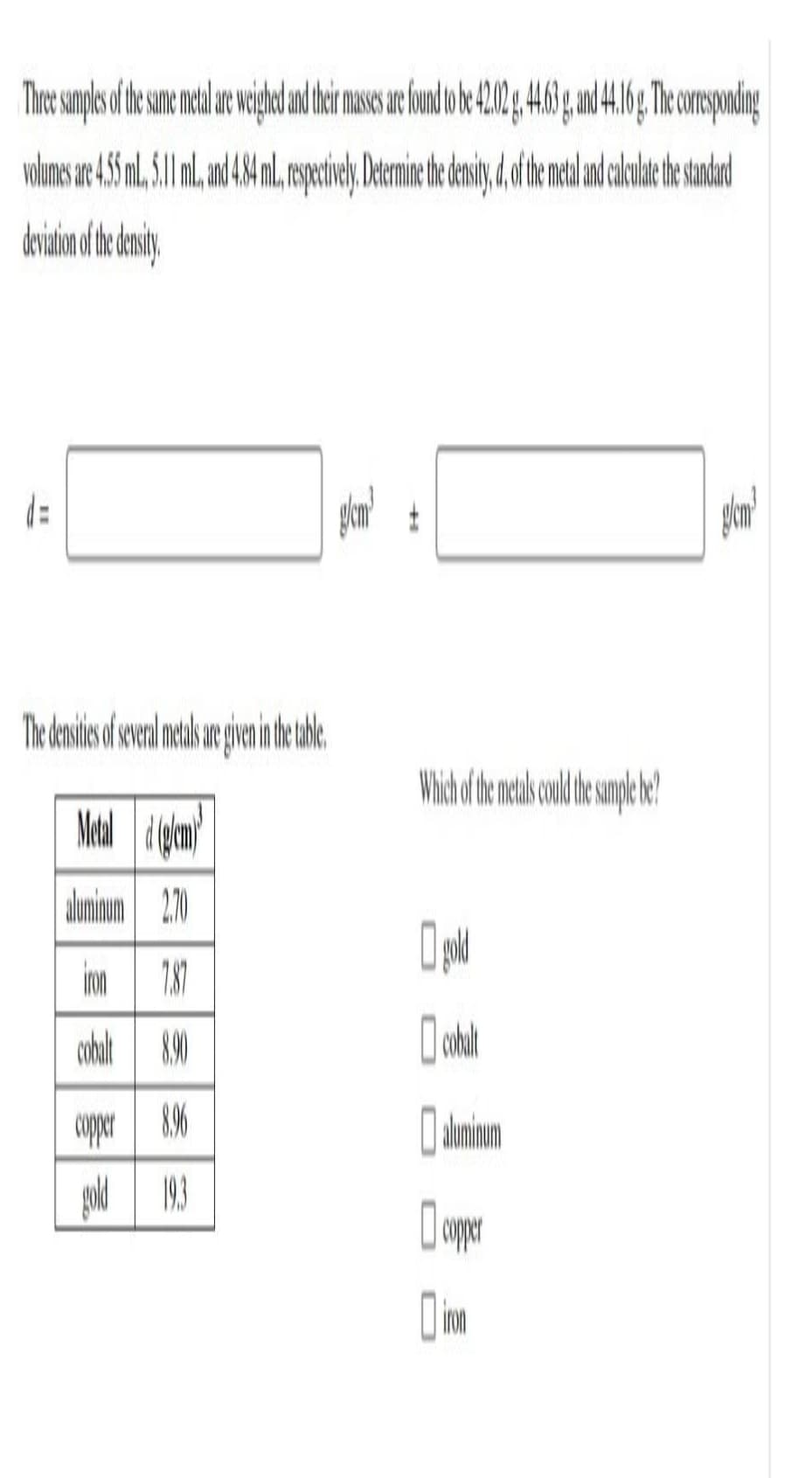 There samples of the same metal are weighed and their masses are found to be 42.02 g.4.63 g, and 44.16g. The corresponding
volumes are 455 ml., 5.11 ml., and 4.84 m., respectively. Determine the density, d, of the metal and calculate the standard
deviation of the density.
d=
The densities of several metals are given in the table.
Metal (g/cm)
aluminum 2.70
iron
7.87
cobalt 8.90
copper 8.96
gold
19.3
glemt
Which of the metals could the sample be?
gold
cobalt
D aluminoun
copper
g/cm³