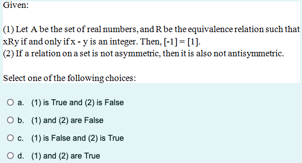 Given:
(1) Let A be the set of real numbers, and R be the equivalence relation such that
xRy if and only if x - y is an integer. Then, [-1] = [1].
(2) If a relation on a set is not asymmetric, then it is also not antisymmetric.
Select one of the following choices:
O a. (1) is True and (2) is False
O b. (1) and (2) are False
○ c. (1) is False and (2) is True
O d. (1) and (2) are True