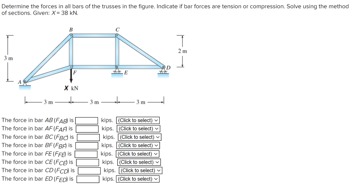 Determine the forces in all bars of the trusses in the figure. Indicate if bar forces are tension or compression. Solve using the method
of sections. Given: X= 38 kN.
%3D
В
C
2 m
3 m
F
X kN
3 m
to
3 m
3 m
The force in bar AB (FAB) is
The force in bar AF (FAA iS
The force in bar BC (FBC) is
The force in bar BF(FBA) is
The force in bar FE (FFE) is
The force in bar CE (FC)
The force in bar CD (FCD)
The force in bar ED (FED) is
kips. (Click to select)
kips. (Click to select)
kips. (Click to select)
kips. (Click to select)
kips. (Click to select)
kips. (Click to select) v
kips. (Click to select) v
kips. (Click to select) v
