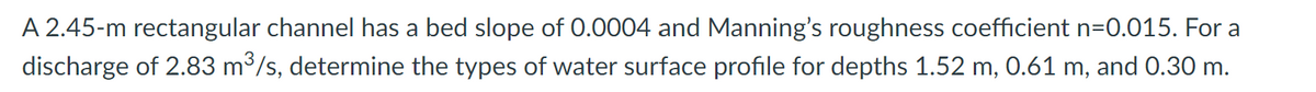 A 2.45-m rectangular channel has a bed slope of 0.0004 and Manning's roughness coefficient n=0.015. For a
discharge of 2.83 m³/s, determine the types of water surface profile for depths 1.52 m, 0.61 m, and 0.30 m.
