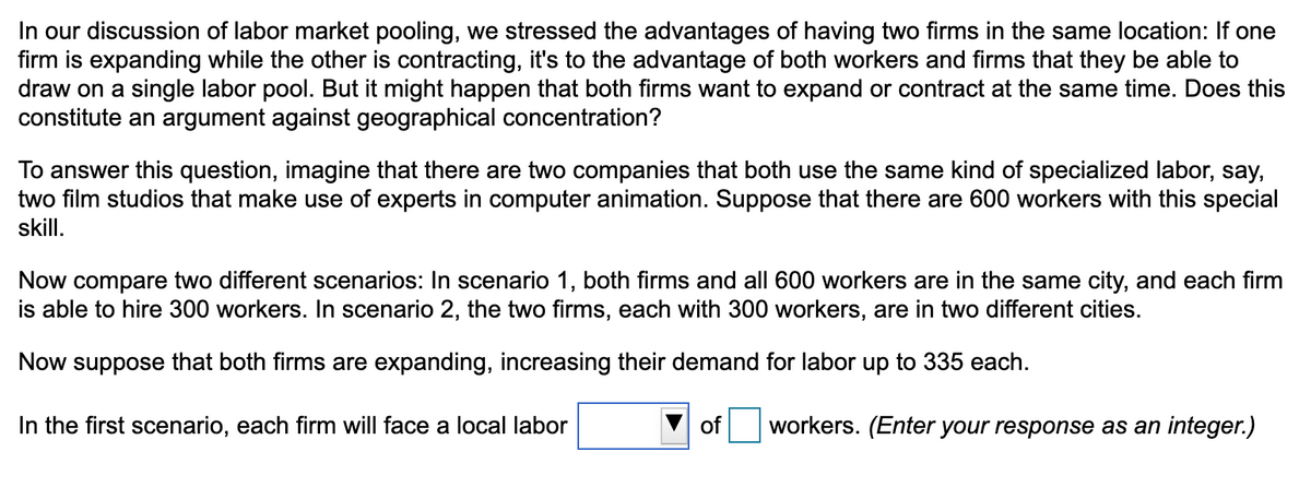 In our discussion of labor market pooling, we stressed the advantages of having two firms in the same location: If one
firm is expanding while the other is contracting, it's to the advantage of both workers and firms that they be able to
draw on a single labor pool. But it might happen that both firms want to expand or contract at the same time. Does this
constitute an argument against geographical concentration?
To answer this question, imagine that there are two companies that both use the same kind of specialized labor, say,
two film studios that make use of experts in computer animation. Suppose that there are 600 workers with this special
skill.
Now compare two different scenarios: In scenario 1, both firms and all 600 workers are in the same city, and each firm
is able to hire 300 workers. In scenario 2, the two firms, each with 300 workers, are in two different cities.
Now suppose that both firms are expanding, increasing their demand for labor up to 335 each.
In the first scenario, each firm will face a local labor
of
workers. (Enter your response as an integer.)