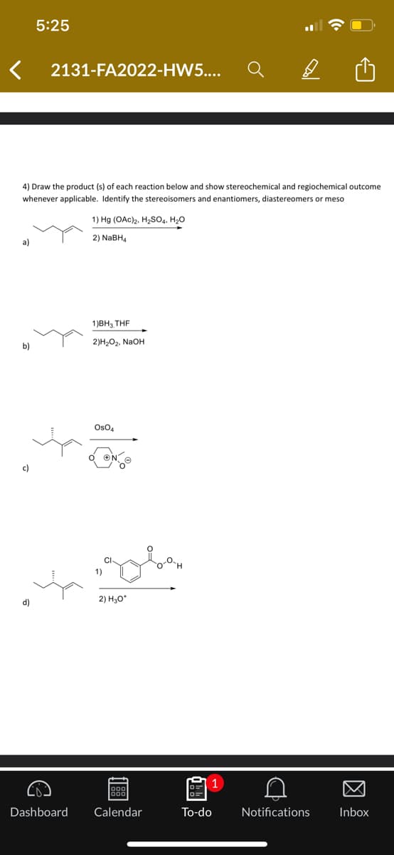 a)
4) Draw the product (s) of each reaction below and show stereochemical and regiochemical outcome
whenever applicable. Identify the stereoisomers and enantiomers, diastereomers r meso
b)
c)
5:25
d)
2131-FA2022-HW5....
€
1) Hg (OAC)2, H₂SO4, H₂O
2) NaBH4
1)BH, THF
2) H₂O₂, NaOH
OsO4
„gobe
1)
2) H₂O*
ggg
Dashboard Calendar
To-do
1
D
Notifications
Inbox