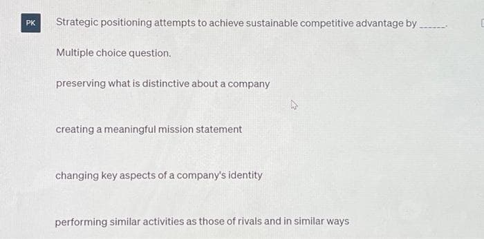 PK
Strategic positioning attempts to achieve sustainable competitive advantage by
Multiple choice question.
preserving what is distinctive about a company
creating a meaningful mission statement
changing key aspects of a company's identity
performing similar activities as those of rivals and in similar ways