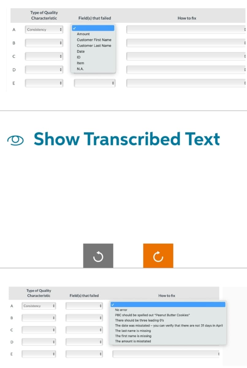 A
B
с
D
E
A
B
с
D
E
Type of Quality
Characteristic
Consistency
Type of Quality
Characteristic
#
Consistency
Field(s) that failed
Amount
Customer First Name
Customer Last Name
Date
ID
Item
N.A.
Show Transcribed Text
Field(s) that failed
Ċ
The first name is missing
The amount is misstated
How to fix
How to fix
No error
PBC should be spelled out "Peanut Butter Cookies"
There should be three leading O's
The date was misstated - you can verify that there are not 31 days in April
The last name is missing
#
;
#
#
#