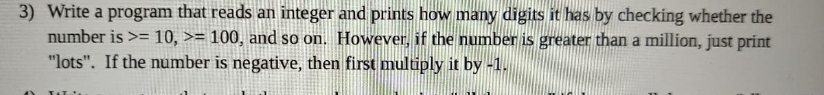 3) Write a program that reads an integer and prints how many digits it has by checking whether the
number is >= 10, >= 100, and so on. However, if the number is greater than a million, just print
"lots". If the number is negative, then first multiply it by -1.
