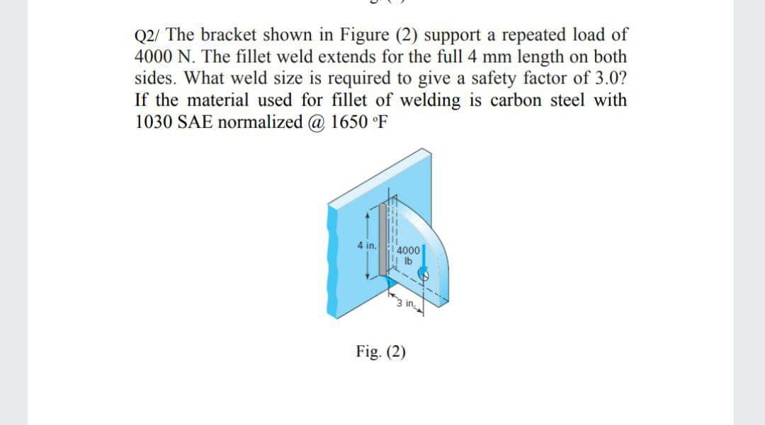 Q2/ The bracket shown in Figure (2) support a repeated load of
4000 N. The fillet weld extends for the full 4 mm length on both
sides. What weld size is required to give a safety factor of 3.0?
If the material used for fillet of welding is carbon steel with
1030 SAE normalized @ 1650 °F
4 in.
4000
1 lb
3 in
Fig. (2)
