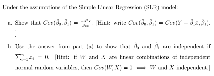 Under the assumptions of the Simple Linear Regression (SLR) model:
a. Show that Cov(Bo, B₁) = = [Hint: write Cov(ŝo, ß₁) = Cov(Ỹ – Î₁T, Î₁).
]
Sxx
-
b. Use the answer from part (a) to show that Bo and B₁ are independent if
x=0. [Hint: if W and X are linear combinations of independent
normal random variables, then Cov(W, X) = 0 W and X independent.]