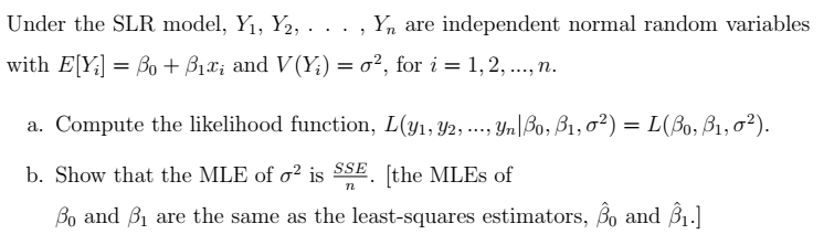 Under the SLR model, Y₁, Y2, . . ., Y, are independent normal random variables
with E[Y;] = ẞo + ẞ₁x; and V(Y;) = σ², for i = 1, 2, ..., n.
a. Compute the likelihood function, L(y1, 2, ..., Yn Bo, ß1,0²) = L(ẞ0, B1, 0²).
b. Show that the MLE of o² is SSE [the MLEs of
n
Bo and B₁ are the same as the least-squares estimators, Bo and B₁.]