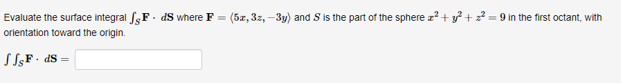 Evaluate the surface integral F. ds where F
orientation toward the origin.
√ √sFds
=
(5x, 3z, -3y) and S is the part of the sphere x² + y²+2² = 9 in the first octant, with