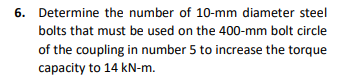 6. Determine the number of 10-mm diameter steel
bolts that must be used on the 400-mm bolt circle
of the coupling in number 5 to increase the torque
capacity to 14 kN-m.
