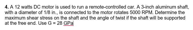 4. A 12 watts DO motor is used to run a remote-controlled car. A 3-inch aluminum shaft,
with a diameter of 1/8 in., is connected to the motor rotates 5000 RPM. Determine the
maximum shear stress on the shaft and the angle of twist if the shaft will be supported
at the free end. Use G = 28 GPa
wwwl
