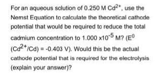 For an aqueous solution of 0.250 M Cd2, use the
Nemst Equation to calculate the theoretical cathode
potential that would be required to reduce the total
cadmium concentration to 1.000 x10-5 M? (E°
(Ca2*/cd) = -0.403 V). Would this be the actual
cathode potential that is required for the electrolysis
(explain your answer)?
