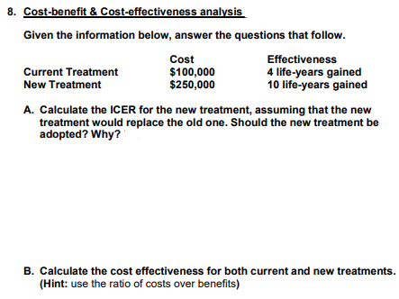 8. Cost-benefit & Cost-effectiveness analysis
Given the information below, answer the questions that follow.
Effectiveness
4 life-years gained
10 life-years gained
Current Treatment
New Treatment
Cost
$100,000
$250,000
A. Calculate the ICER for the new treatment, assuming that the new
treatment would replace the old one. Should the new treatment be
adopted? Why?
B. Calculate the cost effectiveness for both current and new treatments.
(Hint: use the ratio of costs over benefits)