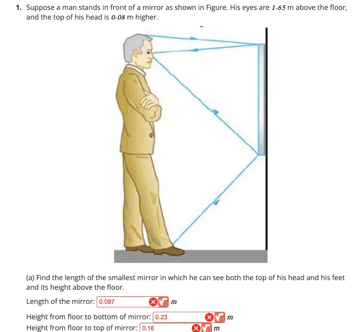 1. Suppose a man stands in front of a mirror as shown in Figure. His eyes are 1.65 m above the floor,
and the top of his head is 0.08 m higher.
(a) Find the length of the smallest mirror in which he can see both the top of his head and his feet
and its height above the floor.
Length of the mirror: 0.097
✓
m
Height from floor to bottom of mirror: 0.23
Height from floor to top of mirror: 0.16
m
m