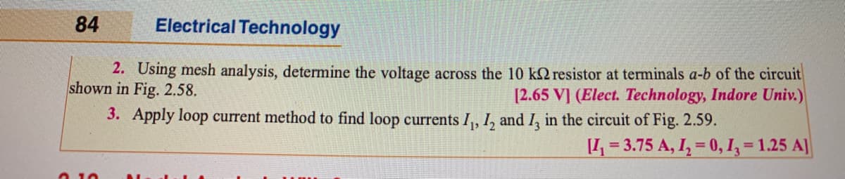84
Electrical Technology
2. Using mesh analysis, determine the voltage across the 10 k2 resistor at terminals a-b of the circuit
shown in Fig. 2.58.
[2.65 V] (Elect. Technology, Indore Univ.)
3. Apply loop current method to find loop currents I, I, and I, in the circuit of Fig. 2.59.
[1,= 3.75 A, I, = 0, I, = 1.25 A]
%3D

