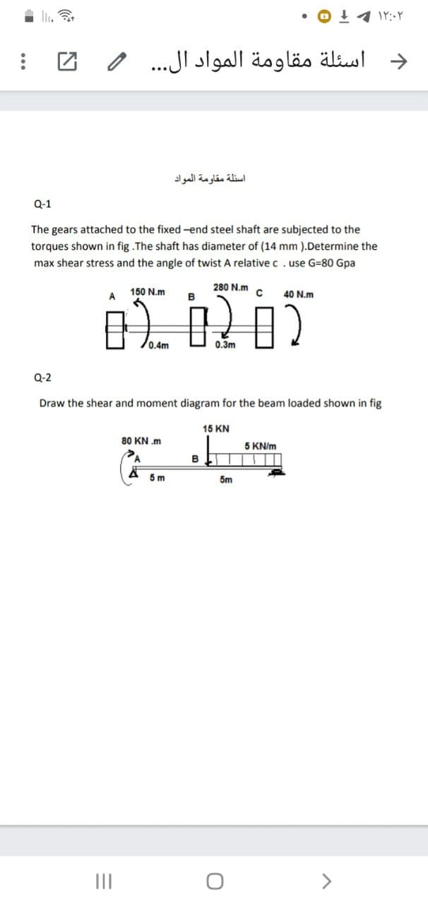 I.
O 11 Ir:Y
و اسئلة مقاومة المواد ال. . . و
اسئلة مقاومة المواد
Q-1
The gears attached to the fixed -end steel shaft are subjected to the
torques shown in fig .The shaft has diameter of (14 mm ).Determine the
max shear stress and the angle of twist A relative c.use G=80 Gpa
150 N.m
A
280 N.m
C
B
40 N.m
0.4m
0.3m
Q-2
Draw the shear and moment diagram for the beam loaded shown in fig
15 KN
80 KN .m
5 KN/m
5m
5m
II
