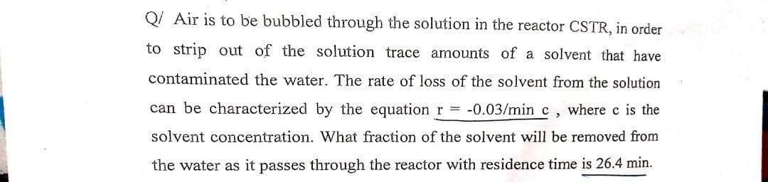 Q/ Air is to be bubbled through the solution in the reactor CSTR, in order
to strip out of the solution trace amounts of a solvent that have
contaminated the water. The rate of loss of the solvent from the solution
can be characterized by the equation r = -0.03/min c, where c is the
solvent concentration. What fraction of the solvent will be removed from
the water as it passes through the reactor with residence time is 26.4 min.
