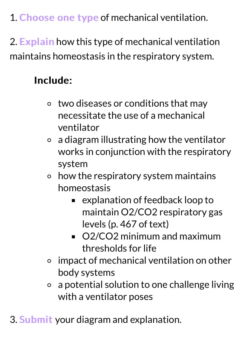 1. Choose one type of mechanical ventilation.
2. Explain how this type of mechanical ventilation
maintains homeostasis in the respiratory system.
Include:
o two diseases or conditions that may
necessitate the use of a mechanical
ventilator
O
a diagram illustrating how the ventilator
works in conjunction with the respiratory
system
o how the respiratory system maintains
homeostasis
explanation of feedback loop to
maintain O2/CO2 respiratory gas
levels (p. 467 of text)
▪ 02/CO2 minimum and maximum
thresholds for life
o impact of mechanical ventilation on other
body systems
O
a potential solution to one challenge living
with a ventilator poses
3. Submit your diagram and explanation.