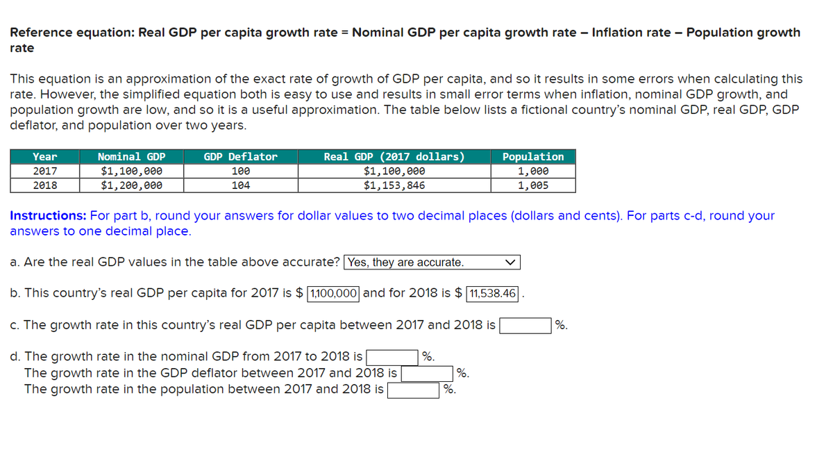 Reference equation: Real GDP per capita growth rate ■ Nominal GDP per capita growth rate - Inflation rate - Population growth
rate
This equation is an approximation of the exact rate of growth of GDP per capita, and so it results in some errors when calculating this
rate. However, the simplified equation both is easy to use and results in small error terms when inflation, nominal GDP growth, and
population growth are low, and so it is a useful approximation. The table below lists a fictional country's nominal GDP, real GDP, GDP
deflator, and population over two years.
Year
2017
Nominal GDP
$1,100,000
2018
GDP Deflator
100
104
Real GDP (2017 dollars)
$1,100,000
$1,153,846
Population
1,000
1,005
$1,200,000
Instructions: For part b, round your answers for dollar values to two decimal places (dollars and cents). For parts c-d, round your
answers to one decimal place.
a. Are the real GDP values in the table above accurate? Yes, they are accurate.
b. This country's real GDP per capita for 2017 is $ 1,100,000] and for 2018 is $ 11,538.46
c. The growth rate in this country's real GDP per capita between 2017 and 2018 is
%.
d. The growth rate in the nominal GDP from 2017 to 2018 is
%.
The growth rate in the GDP deflator between 2017 and 2018 is
The growth rate in the population between 2017 and 2018 is
%.
%.