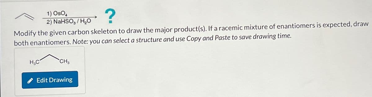 ?
Modify the given carbon skeleton to draw the major product(s). If a racemic mixture of enantiomers is expected, draw
both enantiomers. Note: you can select a structure and use Copy and Paste to save drawing time.
H3C
1) Oso
2) NaHSO3/H₂O
CH3
Edit Drawing