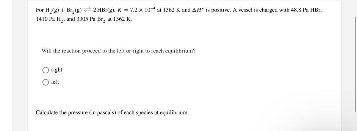 For H₂(g) + Br₂ (g) — 2 HBr(g), K = 7.2 × 10−4 at 1362 K and AH° is positive. A vessel is charged with 48.8 Pa HBr,
1410 Pa H₂, and 3305 Pa Br₂ at 1362 K.
Will the reaction proceed to the left or right to reach equilibrium?
Oright
left
Calculate the pressure (in pascals) of each species at equilibrium.