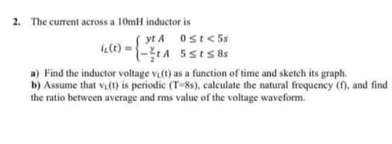 2. The current across a 10mH inductor is
yt A ost<5s
(0) ={-tA 5sts 8s
a) Find the inductor voltage v(t) as a function of time and sketech its graph.
b) Assume that v() is periodic (T-8s). calculate the natural frequency (f), and find
the ratio between average and ms value of the voltage waveform.
