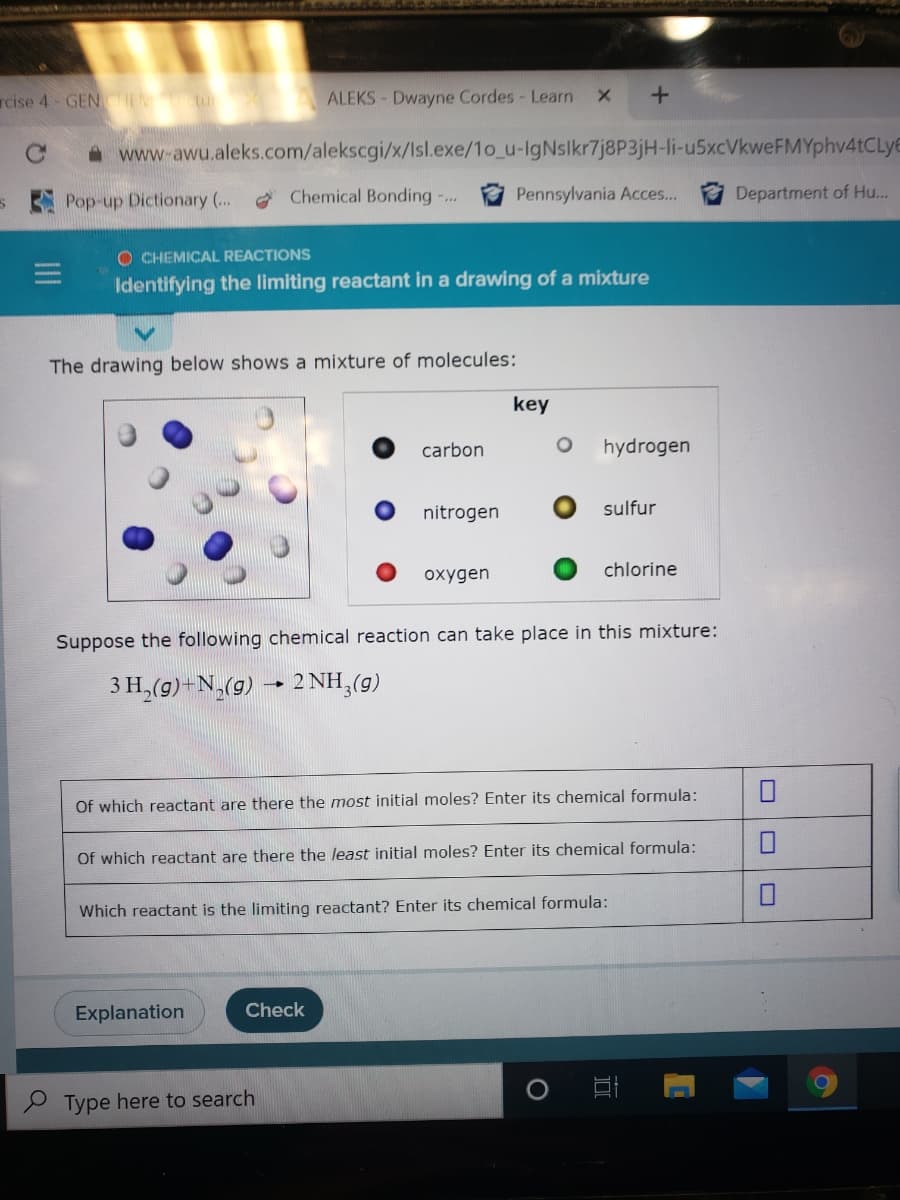 cise 4- GENCHEM tu X
ALEKS- Dwayne Cordes- Learn
A www-awu.aleks.com/alekscgi/x/Isl.exe/1o_u-IgNsikr7j8P3jH-li-u5xcVkweFMYphv4tCLye
Pop-up Dictionary ..
Chemical Bonding -..
Pennsylvania Acces...
Department of Hu...
O CHEMICAL REACTIONS
Identifying the limiting reactant in a drawing of a mixture
The drawing below shows a mixture of molecules:
key
carbon
hydrogen
nitrogen
sulfur
oxygen
chlorine
Suppose the following chemical reaction can take place in this mixture:
3 H,(g)-N,(g) - 2 NH,(g)
Of which reactant are there the most initial moles? Enter its chemical formula:
Of which reactant are there the least initial moles? Enter its chemical formula:
Which reactant is the limiting reactant? Enter its chemical formula:
Explanation
Check
P Type here to search
