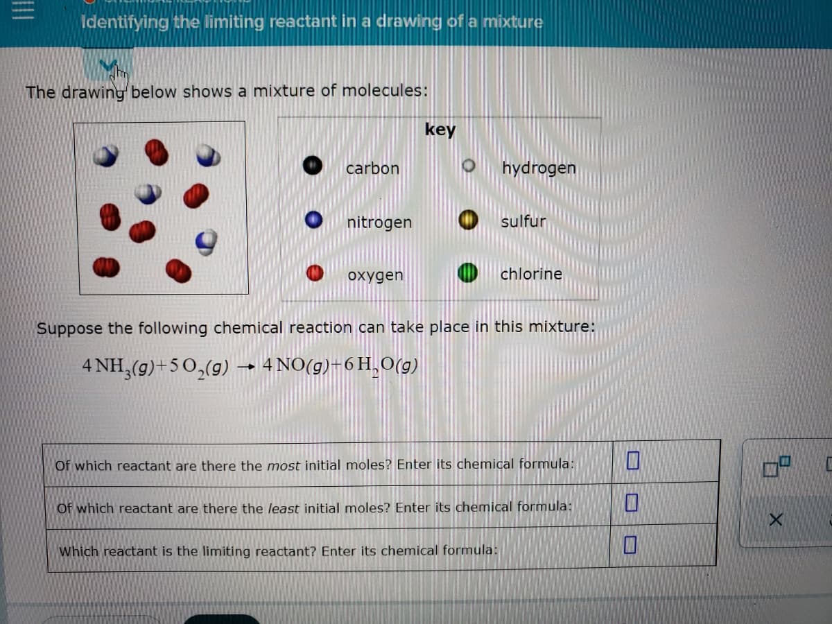 Identifying the limiting reactant in a drawing of a mixture
The drawing below shows a mixture of molecules:
key
carbon
hydrogen
nitrogen
sulfur
охудen
chlorine
Suppose the following chemical reaction can take place in this mixture:
4 NH,(g)+50,(g)
4 NO(g)+6 H,0(g)
Of which reactant are there the most initial moles? Enter its chemical formula:
Of which reactant are there the least initial moles? Enter its chemical formula:
Which reactant is the limiting reactant? Enter its chemical formula:
